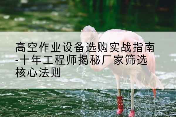 礼县剪叉式升降机厂家-高空作业设备选购实战指南-十年工程师揭秘厂家筛选核心法则