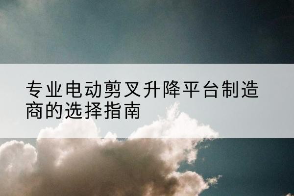 礼县电动剪叉升降平台厂家-专业电动剪叉升降平台制造商的选择指南