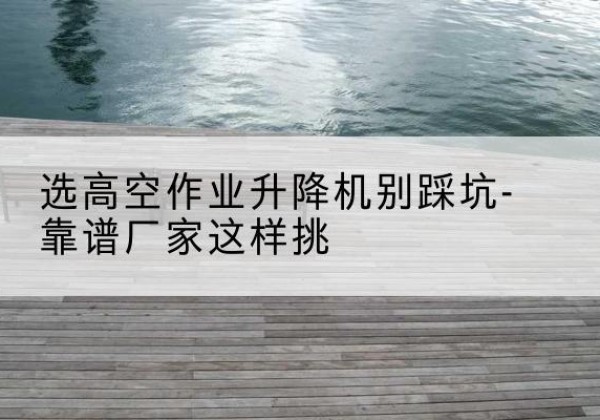 礼县剪叉式升降机厂家-选高空作业升降机别踩坑-靠谱厂家这样挑