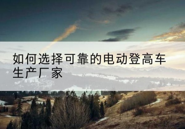 礼县电动登高车厂家-如何选择可靠的电动登高车生产厂家
