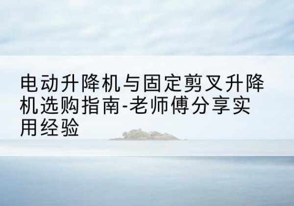 礼县电动升降机怎么选-电动升降机与固定剪叉升降机选购指南-老师傅分享实用经验
