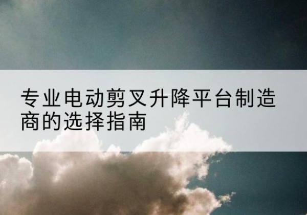 礼县电动剪叉升降平台厂家-专业电动剪叉升降平台制造商的选择指南